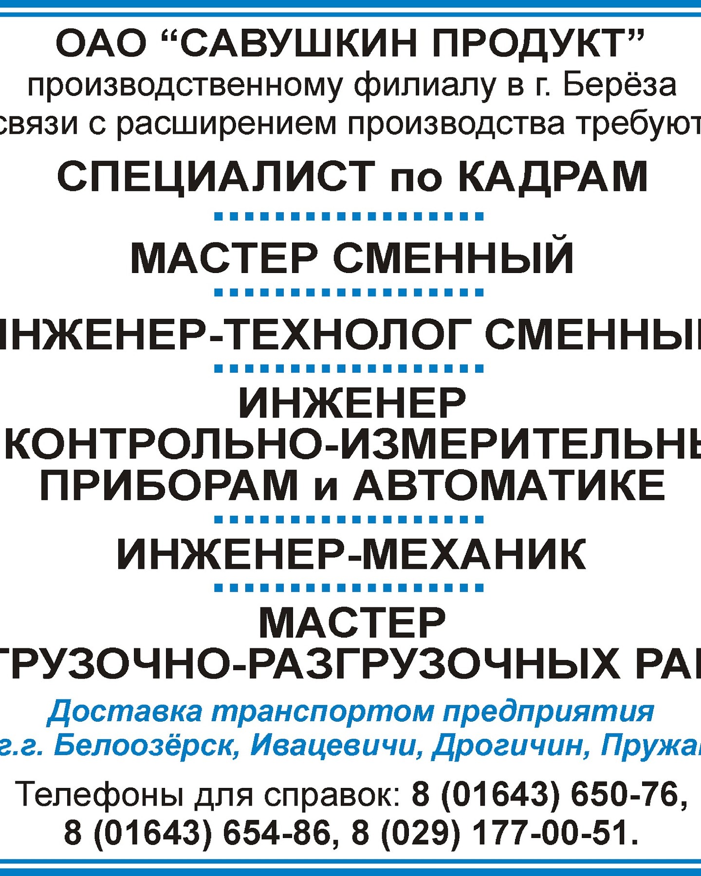 «Производственный филиал ОАО «Савушкин продукт» в г.Береза приглашает на работу:
- специалист по кадрам (рабочее место планируемое к созданию или замещению);
- мастера сменного (рабочее место планируемое к созданию или замещению);
- инженера-технолога сменного (рабочее место планируемое к созданию или замещению);
- инженера по контрольно-измерительным приборам и автоматике (https://gsz.gov.by/registration/employer/vacancy/1664364/detail-public/);
- инженера-механика (https://gsz.gov.by/registration/employer/vacancy/1726354/detail-public/);
- мастер погрузочно-разгрузочных работ (https://gsz.gov.by/registration/employer/vacancy/1796418/detail-public/);
Доставка транспортом предприятия из г.Белоозерск, Ивацевичи, Дрогичин, Пружаны.
Телефоны для справок: 8 01643 6-50-76, 8 01643 6-54-86, 8029 177-00-51